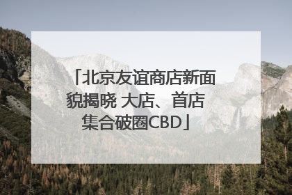 北京友谊商店新面貌揭晓 大店、首店集合破圈CBD
